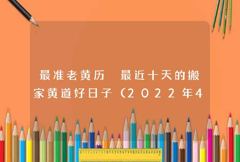 最准老黄历 最近十天的搬家黄道好日子（2022年4月1号更新）